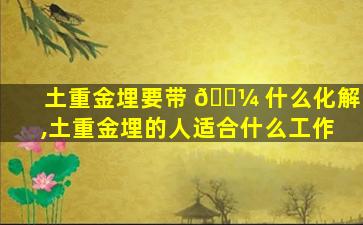 土重金埋要带 🐼 什么化解,土重金埋的人适合什么工作